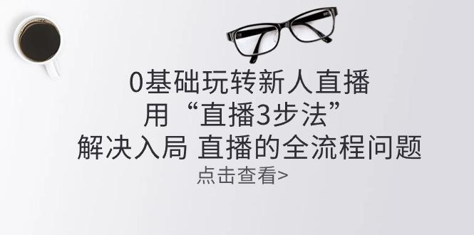 零基础玩转新人直播：用“直播3步法”解决入局 直播全流程问题-爱找项目网