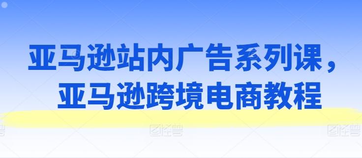 亚马逊站内广告系列课，亚马逊跨境电商教程-爱找项目网