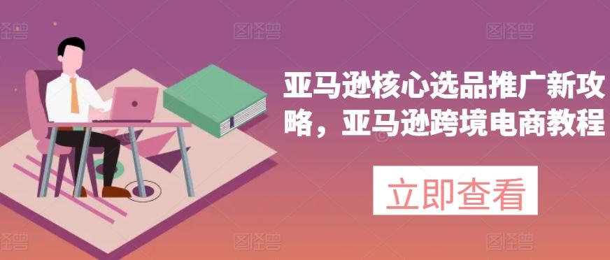 亚马逊核心选品推广新攻略，亚马逊跨境电商教程-爱找项目网