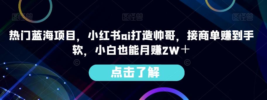 热门蓝海项目，小红书ai打造帅哥，接商单赚到手软，小白也能月赚2W＋-爱找项目网