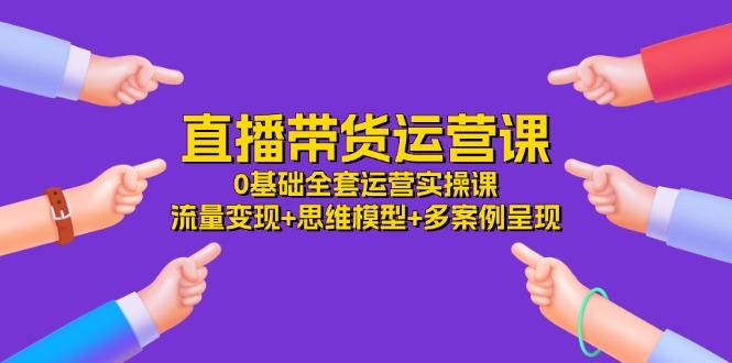 直播带货运营课，0基础全套运营实操课 流量变现+思维模型+多案例呈现-34节-爱找项目网