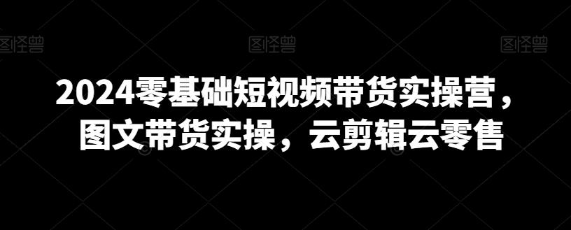 2024零基础短视频带货实操营，图文带货实操，云剪辑云零售-爱找项目网