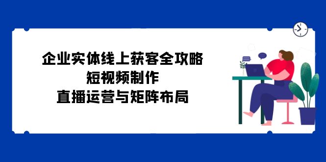 企业实体线上获客全攻略：短视频制作、直播运营与矩阵布局-爱找项目网