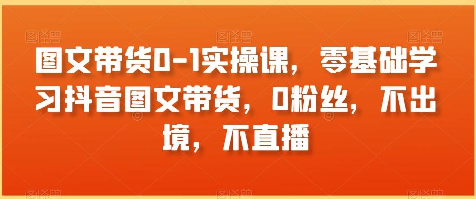 图文带货0-1实操课，零基础学习抖音图文带货，0粉丝，不出境，不直播-爱找项目网