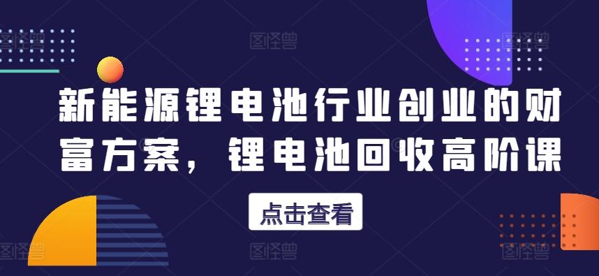 新能源锂电池行业创业的财富方案，锂电池回收高阶课-爱找项目网