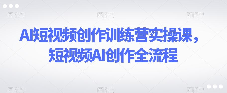 AI短视频创作训练营实操课，短视频AI创作全流程-爱找项目网