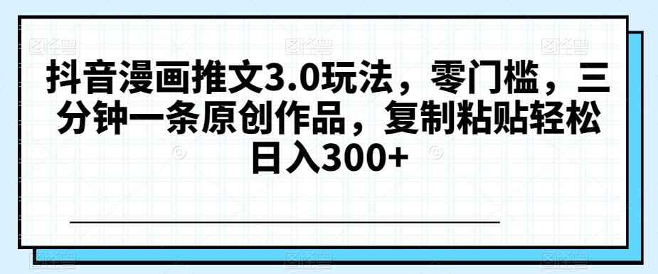 抖音漫画推文3.0玩法，零门槛，三分钟一条原创作品，复制粘贴轻松日入300+【揭秘】-爱找项目网