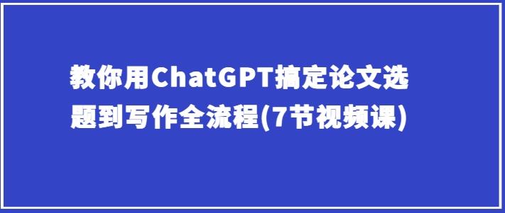 教你用ChatGPT搞定论文选题到写作全流程(7节视频课)-爱找项目网