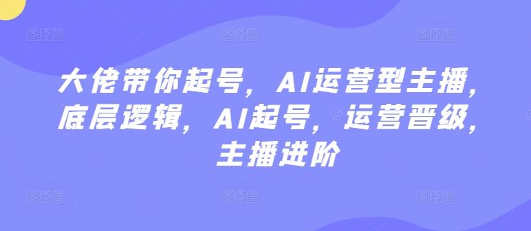 大佬带你起号，AI运营型主播，底层逻辑，AI起号，运营晋级，主播进阶-爱找项目网