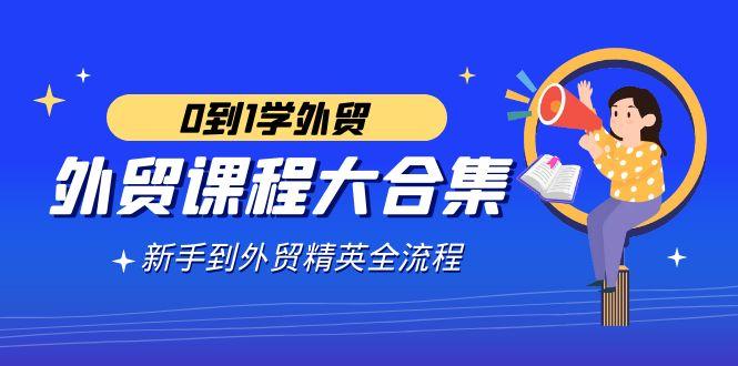 外贸-课程大合集，0到1学外贸，新手到外贸精英全流程(180节课)-爱找项目网