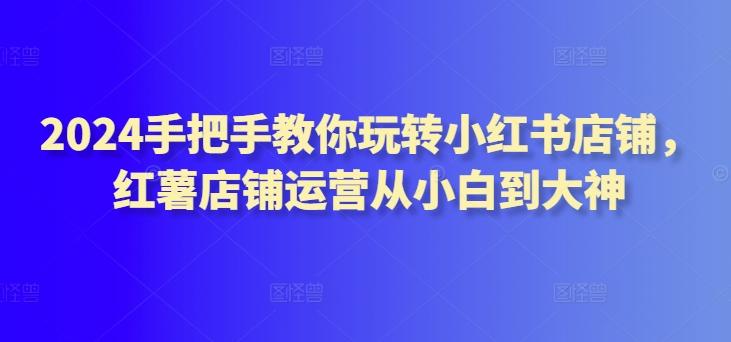 2024手把手教你玩转小红书店铺，红薯店铺运营从小白到大神-爱找项目网