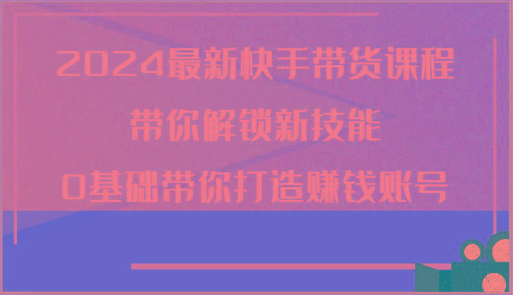 2024最新快手带货课程，带你解锁新技能，0基础带你打造赚钱账号-爱找项目网