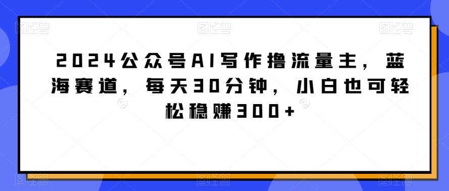 2024公众号AI写作撸流量主，蓝海赛道，每天30分钟，小白也可轻松稳赚300+【揭秘】-爱找项目网