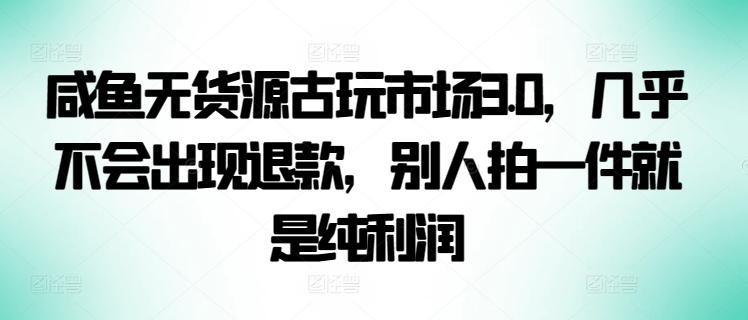 咸鱼无货源古玩市场3.0，几乎不会出现退款，别人拍一件就是纯利润【揭秘】-爱找项目网