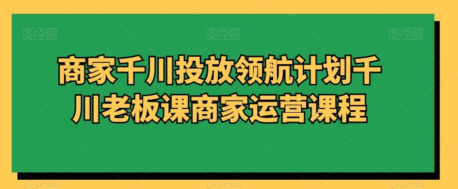 商家千川投放领航计划千川老板课商家运营课程-爱找项目网