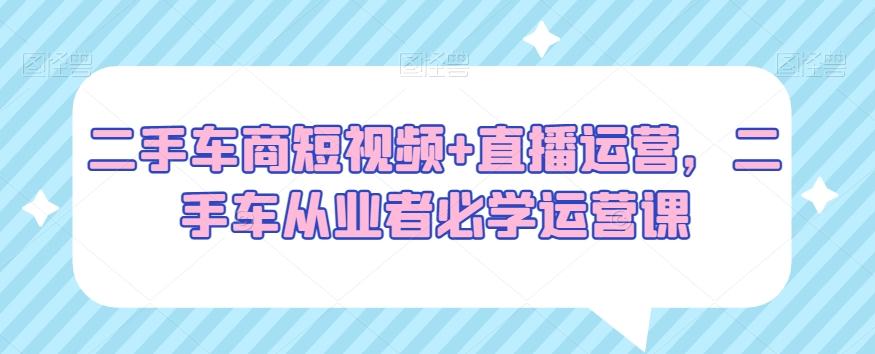 二手车商短视频+直播运营，二手车从业者必学运营课-爱找项目网