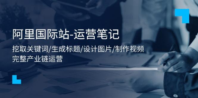阿里国际站-运营笔记：挖取关键词/生成标题/设计图片/制作视频/56节课-爱找项目网
