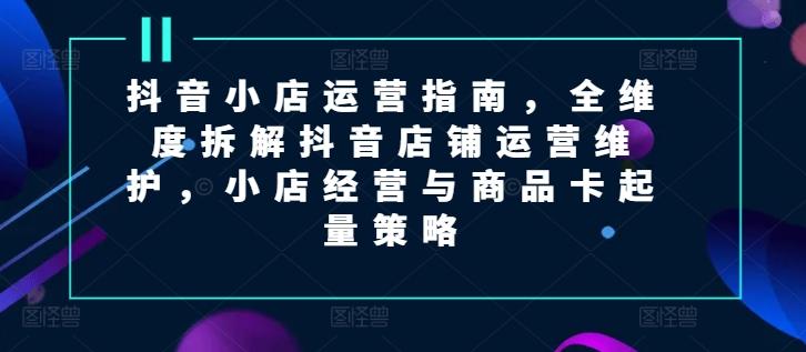抖音小店运营指南，全维度拆解抖音店铺运营维护，小店经营与商品卡起量策略-爱找项目网