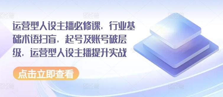 运营型人设主播必修课，行业基础术语扫盲，起号及账号破层级，运营型人设主播提升实战-爱找项目网