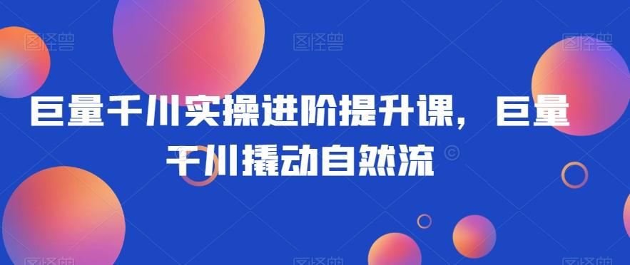 巨量千川实操进阶提升课，巨量干川撬动自然流-爱找项目网