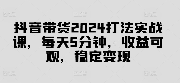 抖音带货2024打法实战课，每天5分钟，收益可观，稳定变现【揭秘】-爱找项目网