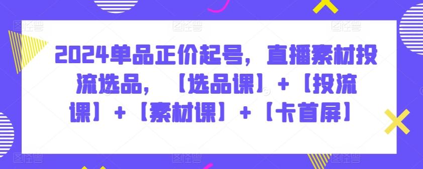 2024单品正价起号，直播素材投流选品，【选品课】+【投流课】+【素材课】+【卡首屏】-爱找项目网