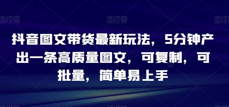 抖音图文带货最新玩法，5分钟产出一条高质量图文，可复制，可批量，简单易上手【揭秘】-爱找项目网