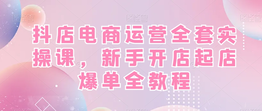 抖店电商运营全套实操课，新手开店起店爆单全教程-爱找项目网