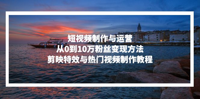 短视频制作与运营，从0到10万粉丝变现方法，剪映特效与热门视频制作教程-爱找项目网