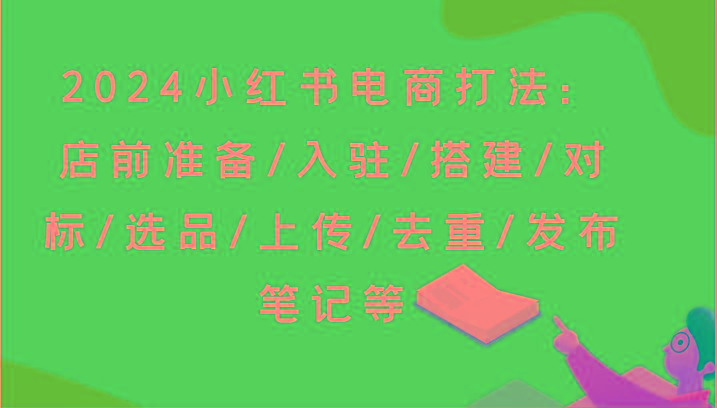 2024小红书电商打法：店前准备/入驻/搭建/对标/选品/上传/去重/发布笔记等-爱找项目网