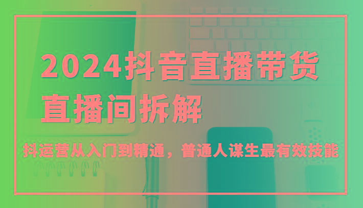 2024抖音直播带货直播间拆解，抖运营从入门到精通，普通人谋生最有效技能-爱找项目网