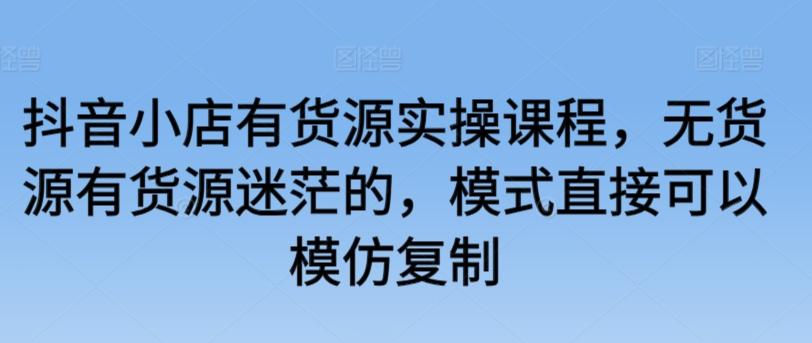 抖音小店有货源实操课程，无货源有货源迷茫的，模式直接可以模仿复制-爱找项目网
