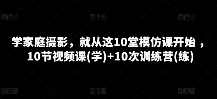 学家庭摄影，就从这10堂模仿课开始 ，10节视频课(学)+10次训练营(练)-爱找项目网