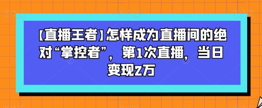 【直播王者】怎样成为直播间的绝对“掌控者”，第1次直播，当日变现2万-爱找项目网
