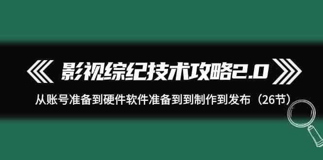 影视综纪技术攻略2.0：从账号准备到硬件软件准备到到制作到发布(26节课)-爱找项目网
