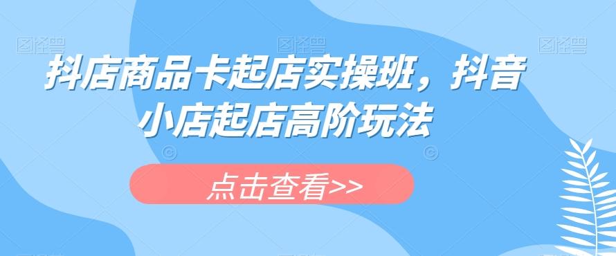 抖店商品卡起店实操班，抖音小店起店高阶玩法-爱找项目网