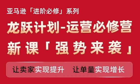 亚马逊进阶必修系列，龙跃计划-运营必修营新课，让卖家实现提升 让单量实现增长-爱找项目网