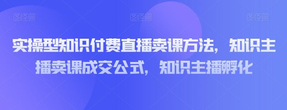 实操型知识付费直播卖课方法，知识主播卖课成交公式，知识主播孵化-爱找项目网