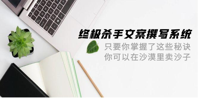 (9928期)终极 杀手文案-撰写系统 只要你掌握了这些秘诀 你可以在沙漠里卖沙子-42节-爱找项目网