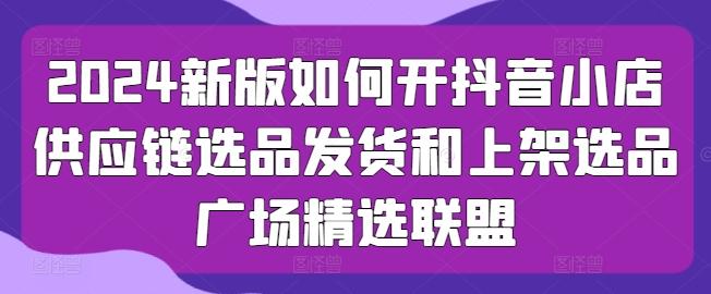 2024新版如何开抖音小店供应链选品发货和上架选品广场精选联盟-爱找项目网