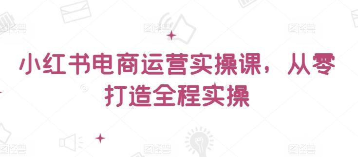 小红书电商运营实操课，​从零打造全程实操-爱找项目网