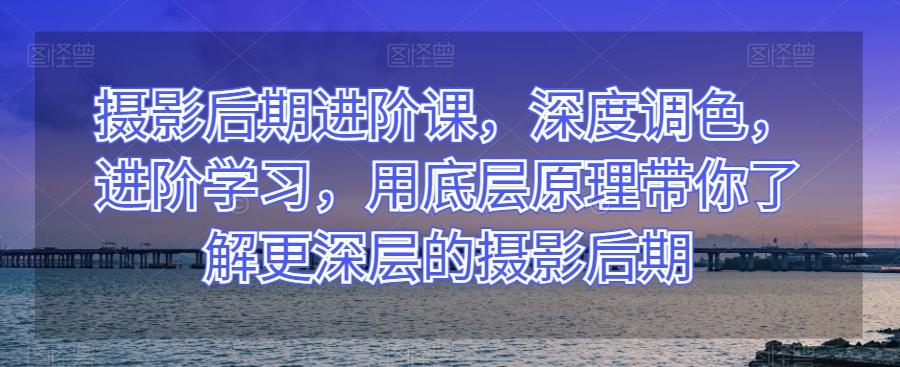 摄影后期进阶课，深度调色，进阶学习，用底层原理带你了解更深层的摄影后期-爱找项目网