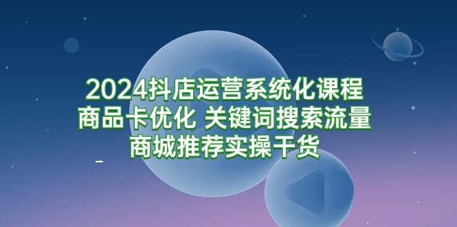 (9438期)2024抖店运营系统化课程：商品卡优化 关键词搜索流量商城推荐实操干货-爱找项目网