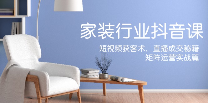家装抖音课：短视频获客术，直播成交秘籍，矩阵运营实战篇-爱找项目网