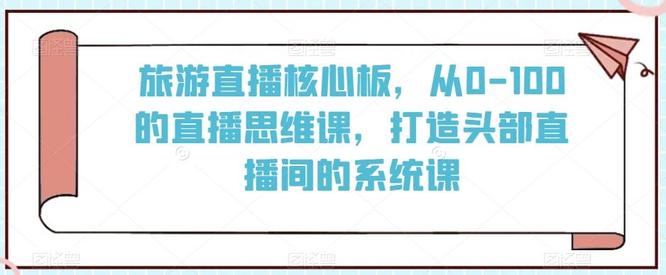 旅游直播核心板，从0-100的直播思维课，打造头部直播间的系统课-爱找项目网