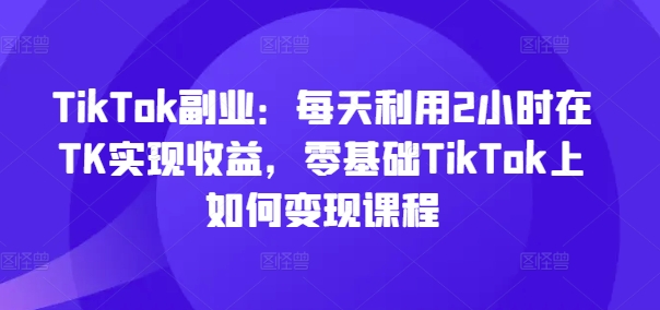 TikTok副业：每天利用2小时在TK实现收益，零基础TikTok上如何变现课程-爱找项目网