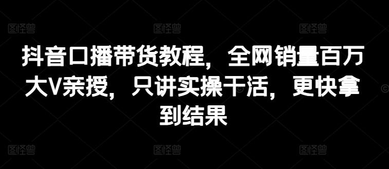 抖音口播带货教程，全网销量百万大V亲授，只讲实操干活，更快拿到结果-爱找项目网