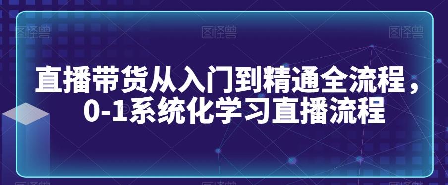 直播带货从入门到精通全流程，0-1系统化学习直播流程-爱找项目网