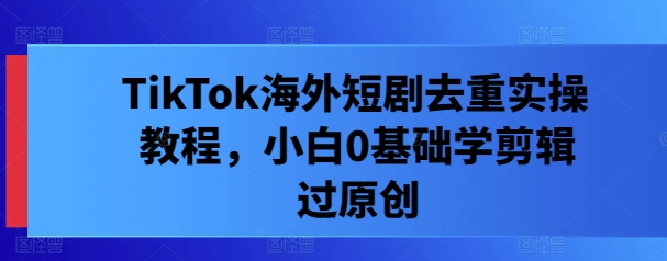 TikTok海外短剧去重实操教程，小白0基础学剪辑过原创-爱找项目网