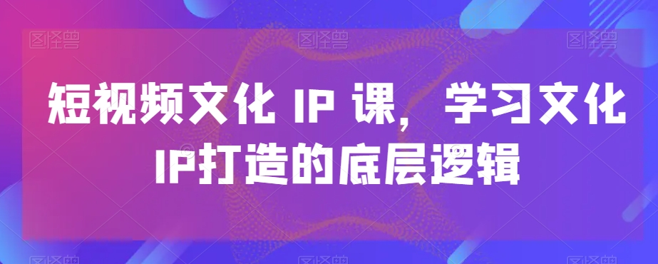 短视频文化IP课，学习文化IP打造的底层逻辑-爱找项目网